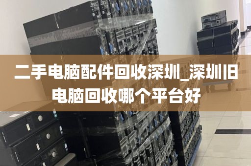 二手电脑配件回收深圳_深圳旧电脑回收哪个平台好
